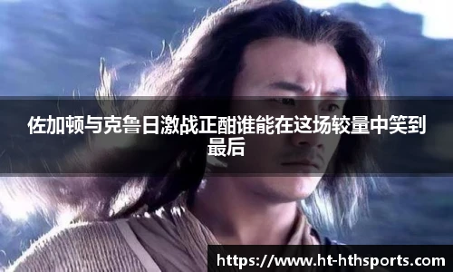佐加顿与克鲁日激战正酣谁能在这场较量中笑到最后