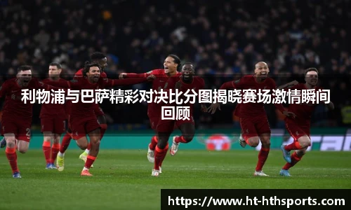利物浦与巴萨精彩对决比分图揭晓赛场激情瞬间回顾